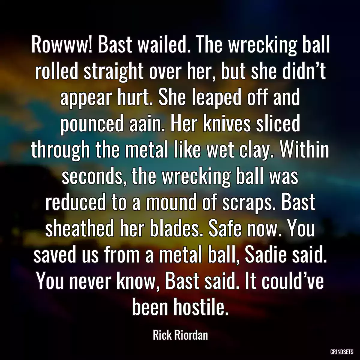 Rowww! Bast wailed. The wrecking ball rolled straight over her, but she didn’t appear hurt. She leaped off and pounced aain. Her knives sliced through the metal like wet clay. Within seconds, the wrecking ball was reduced to a mound of scraps. Bast sheathed her blades. Safe now. You saved us from a metal ball, Sadie said. You never know, Bast said. It could’ve been hostile.