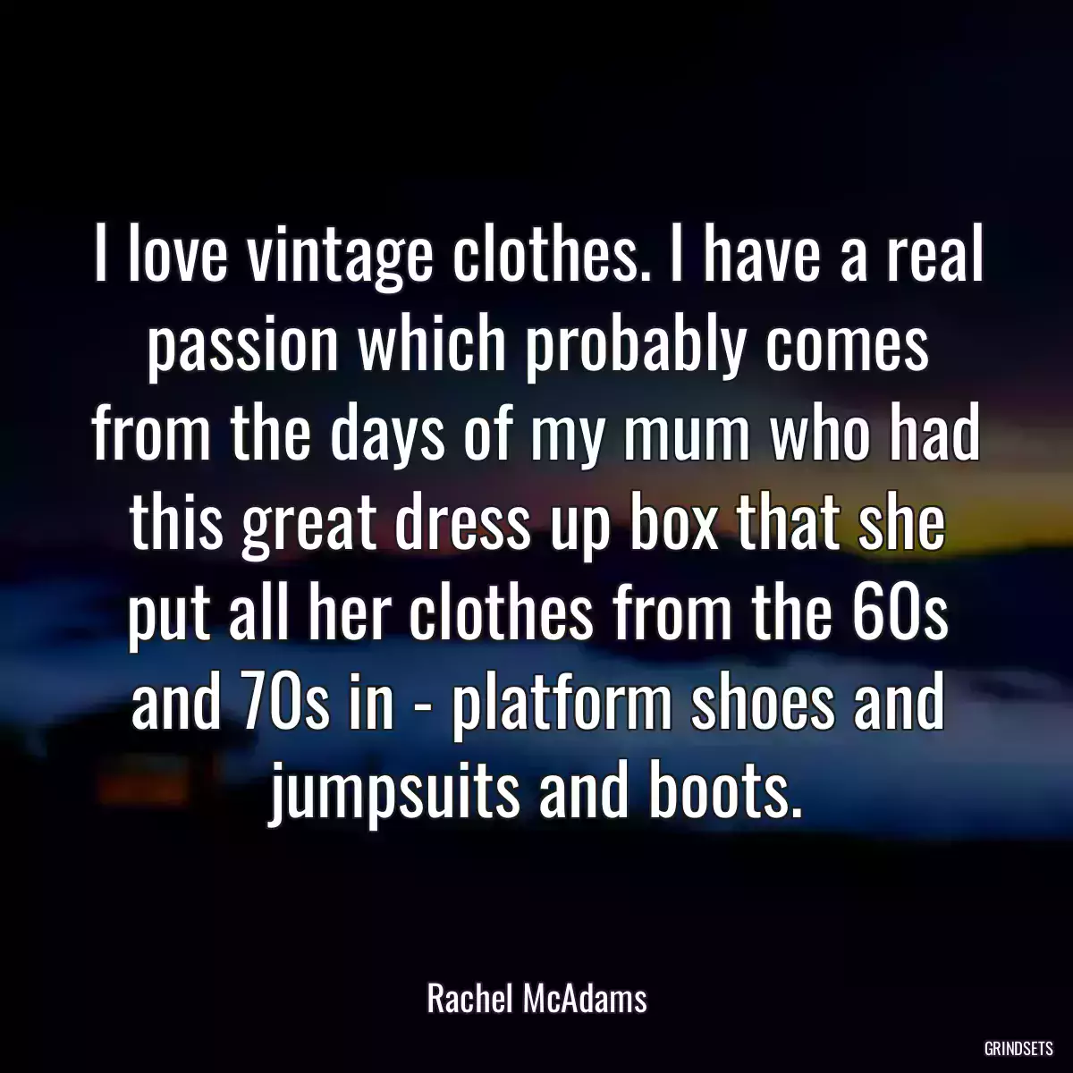 I love vintage clothes. I have a real passion which probably comes from the days of my mum who had this great dress up box that she put all her clothes from the 60s and 70s in - platform shoes and jumpsuits and boots.