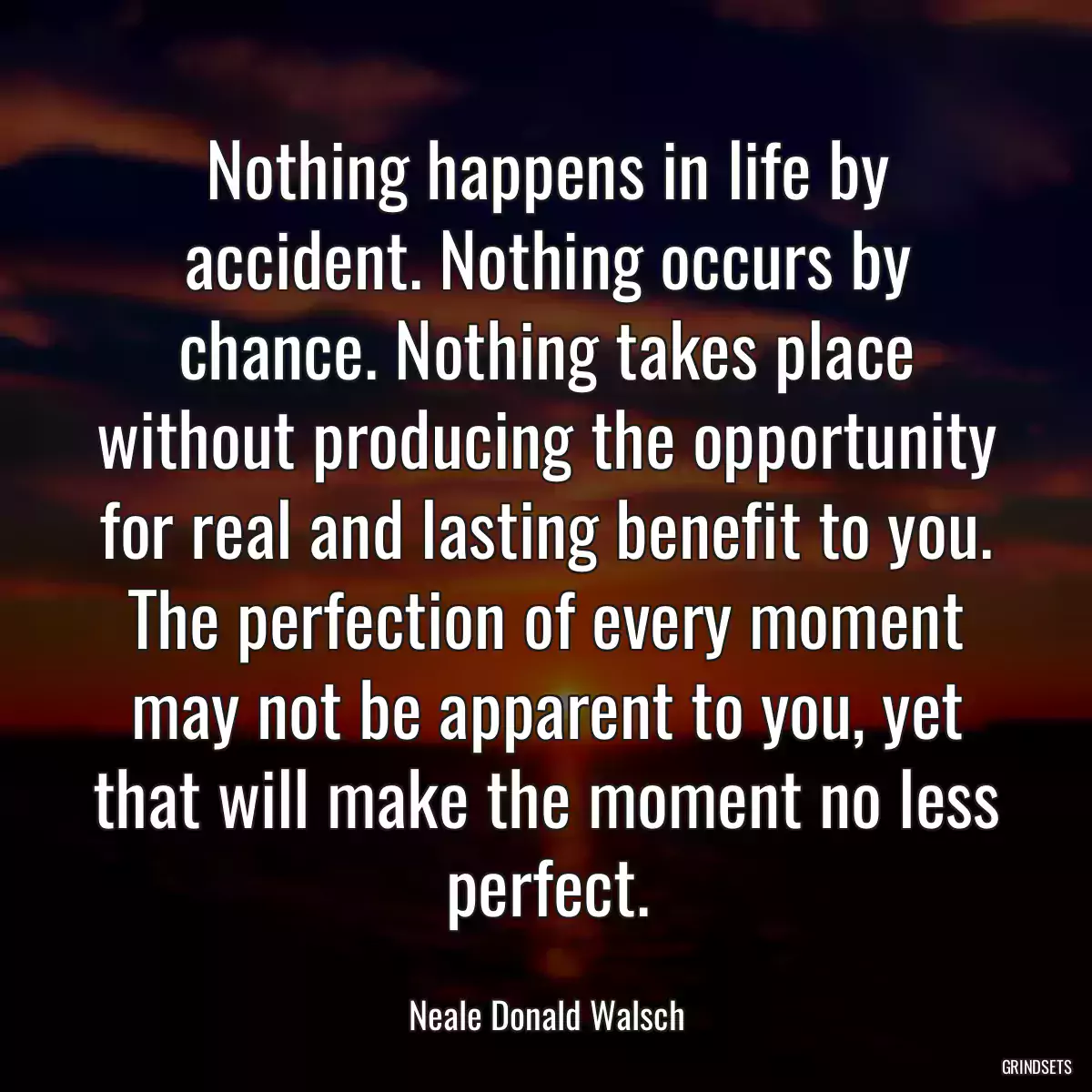 Nothing happens in life by accident. Nothing occurs by chance. Nothing takes place without producing the opportunity for real and lasting benefit to you. The perfection of every moment may not be apparent to you, yet that will make the moment no less perfect.