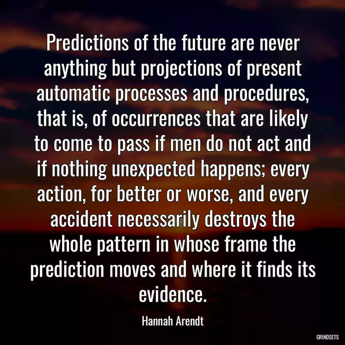 Predictions of the future are never anything but projections of present automatic processes and procedures, that is, of occurrences that are likely to come to pass if men do not act and if nothing unexpected happens; every action, for better or worse, and every accident necessarily destroys the whole pattern in whose frame the prediction moves and where it finds its evidence.