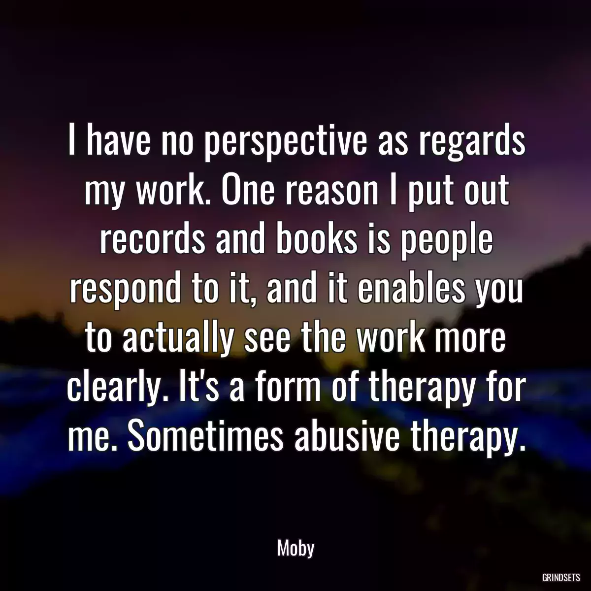 I have no perspective as regards my work. One reason I put out records and books is people respond to it, and it enables you to actually see the work more clearly. It\'s a form of therapy for me. Sometimes abusive therapy.