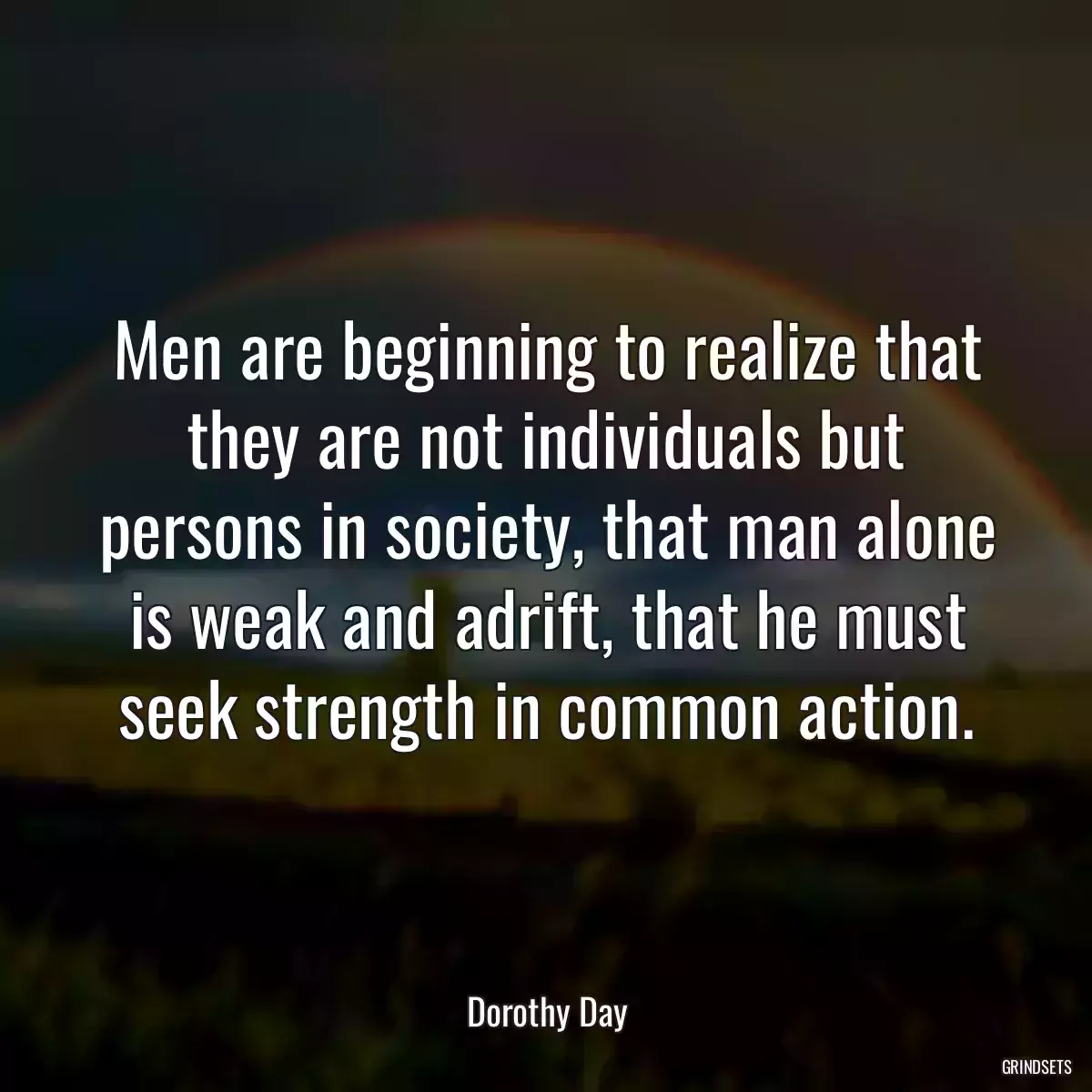 Men are beginning to realize that they are not individuals but persons in society, that man alone is weak and adrift, that he must seek strength in common action.