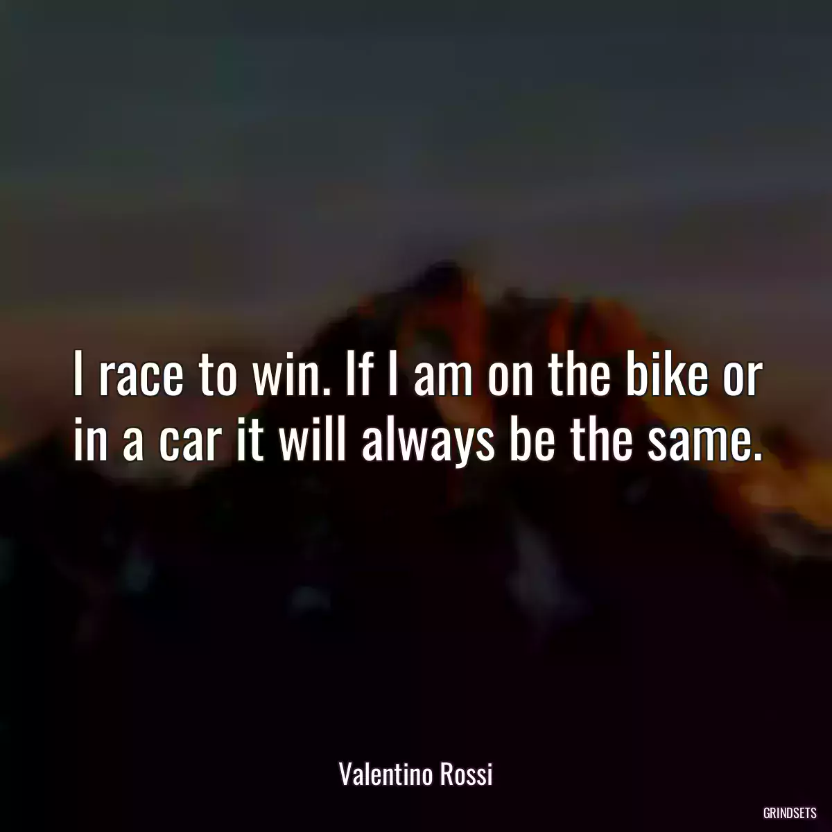 I race to win. If I am on the bike or in a car it will always be the same.