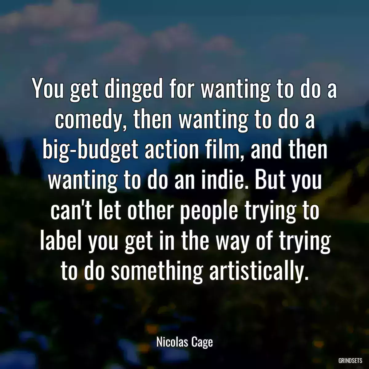 You get dinged for wanting to do a comedy, then wanting to do a big-budget action film, and then wanting to do an indie. But you can\'t let other people trying to label you get in the way of trying to do something artistically.