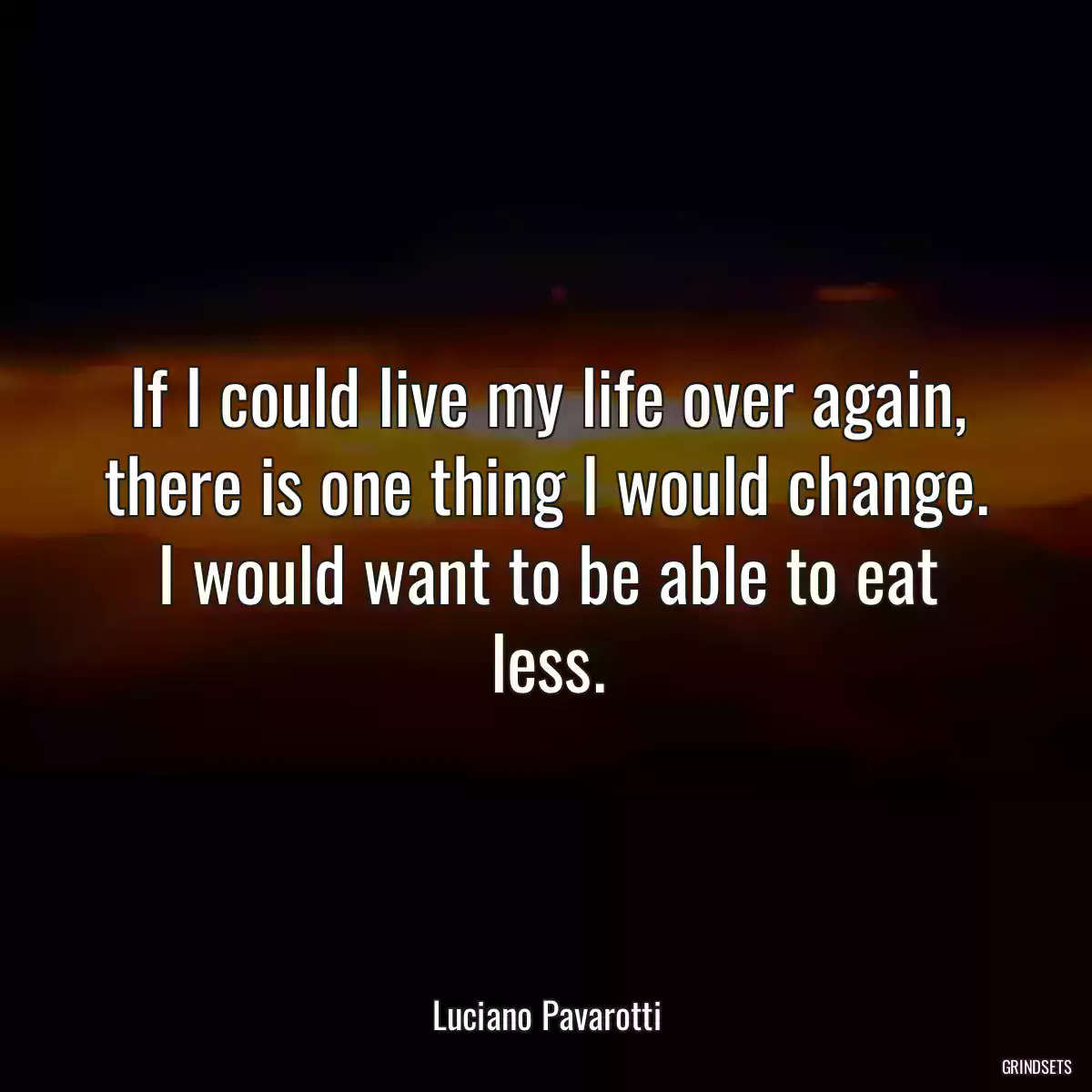 If I could live my life over again, there is one thing I would change. I would want to be able to eat less.