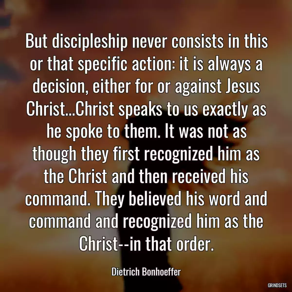 But discipleship never consists in this or that specific action: it is always a decision, either for or against Jesus Christ...Christ speaks to us exactly as he spoke to them. It was not as though they first recognized him as the Christ and then received his command. They believed his word and command and recognized him as the Christ--in that order.