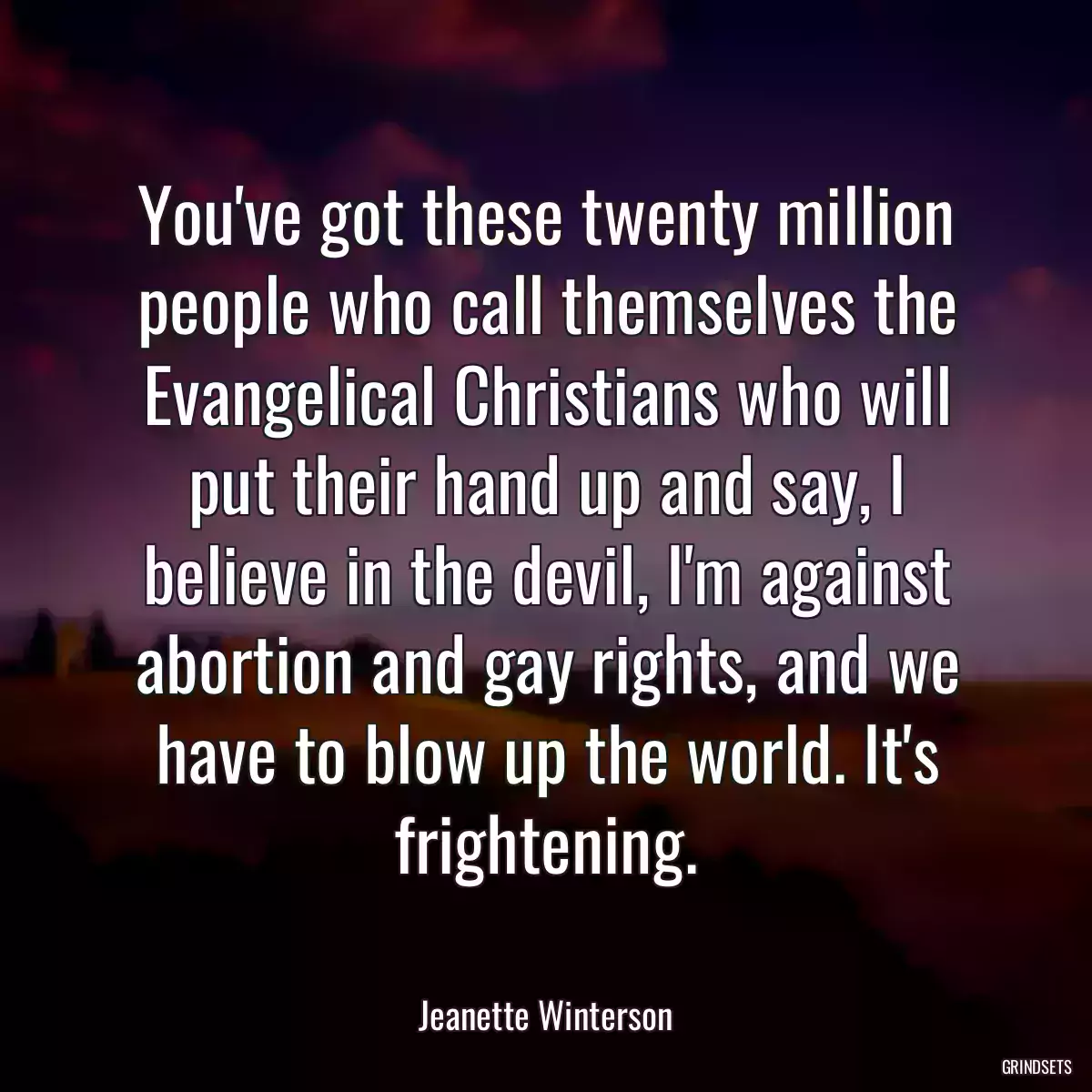 You\'ve got these twenty million people who call themselves the Evangelical Christians who will put their hand up and say, I believe in the devil, I\'m against abortion and gay rights, and we have to blow up the world. It\'s frightening.