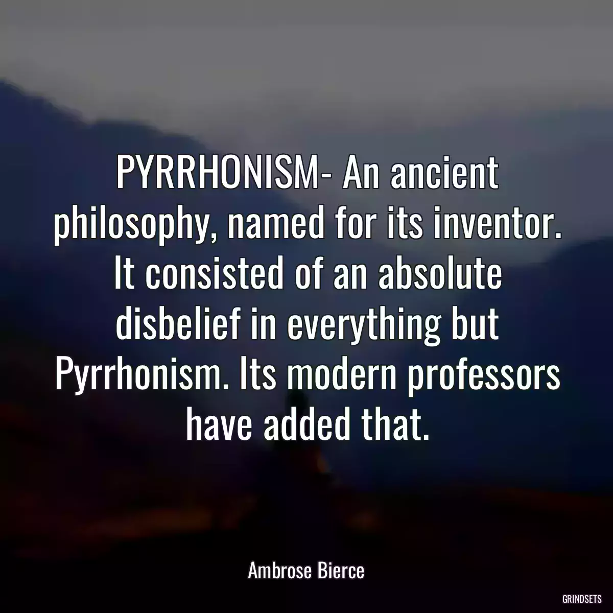 PYRRHONISM- An ancient philosophy, named for its inventor. It consisted of an absolute disbelief in everything but Pyrrhonism. Its modern professors have added that.