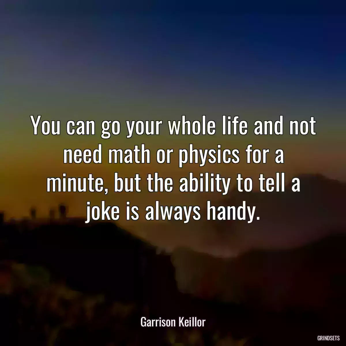 You can go your whole life and not need math or physics for a minute, but the ability to tell a joke is always handy.