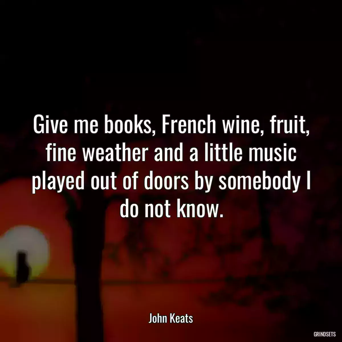 Give me books, French wine, fruit, fine weather and a little music played out of doors by somebody I do not know.