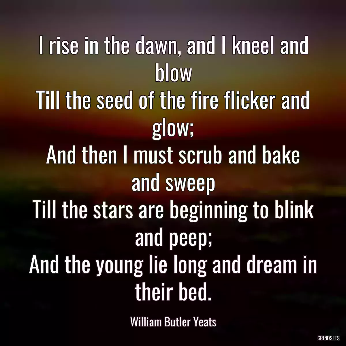 I rise in the dawn, and I kneel and blow
Till the seed of the fire flicker and glow;
And then I must scrub and bake and sweep
Till the stars are beginning to blink and peep;
And the young lie long and dream in their bed.