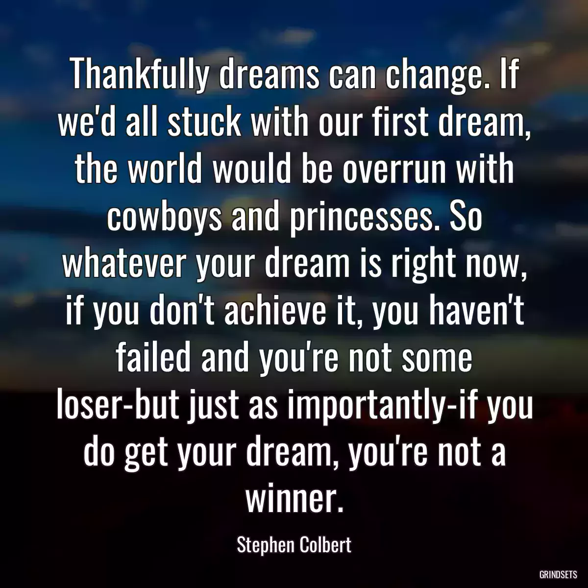 Thankfully dreams can change. If we\'d all stuck with our first dream, the world would be overrun with cowboys and princesses. So whatever your dream is right now, if you don\'t achieve it, you haven\'t failed and you\'re not some loser-but just as importantly-if you do get your dream, you\'re not a winner.