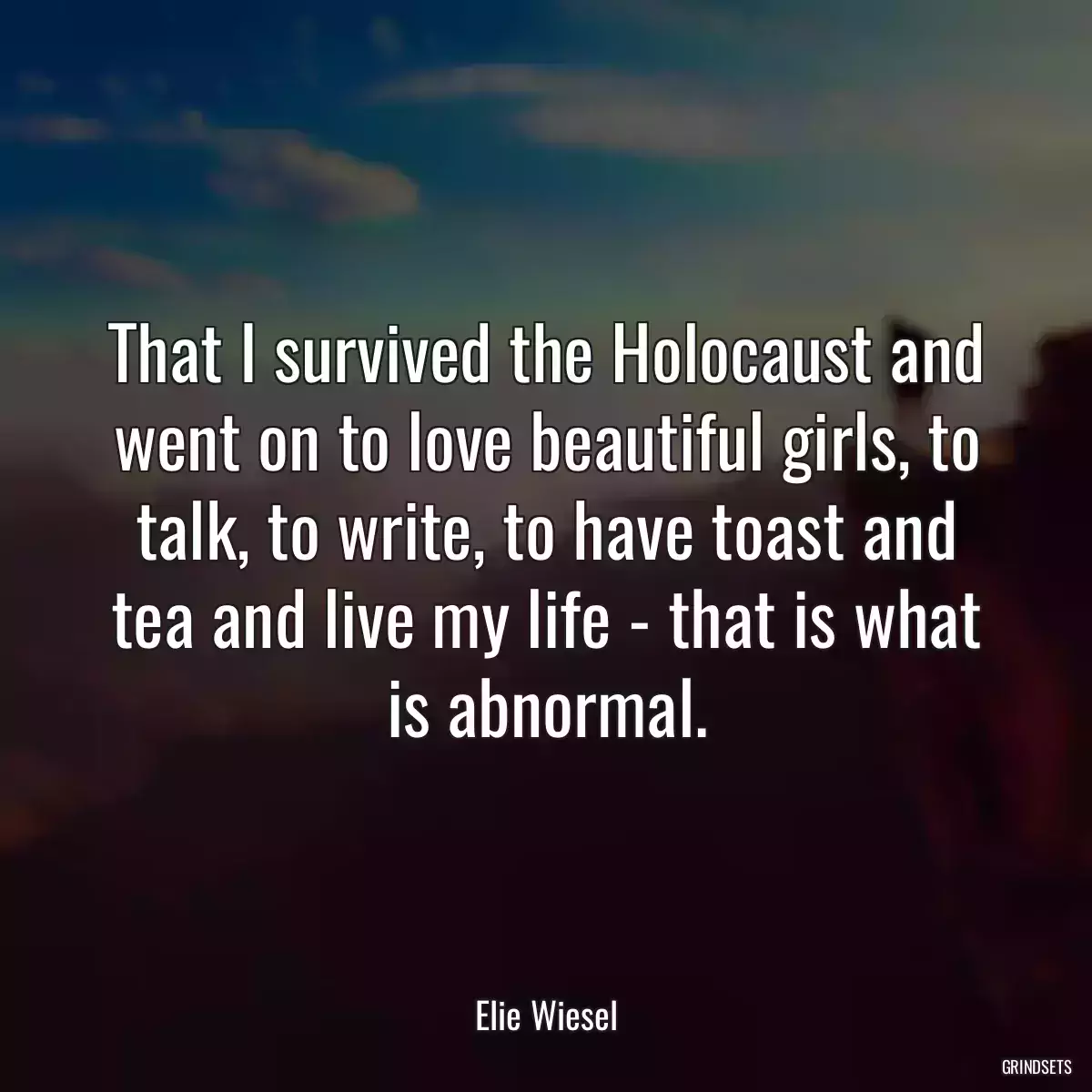 That I survived the Holocaust and went on to love beautiful girls, to talk, to write, to have toast and tea and live my life - that is what is abnormal.