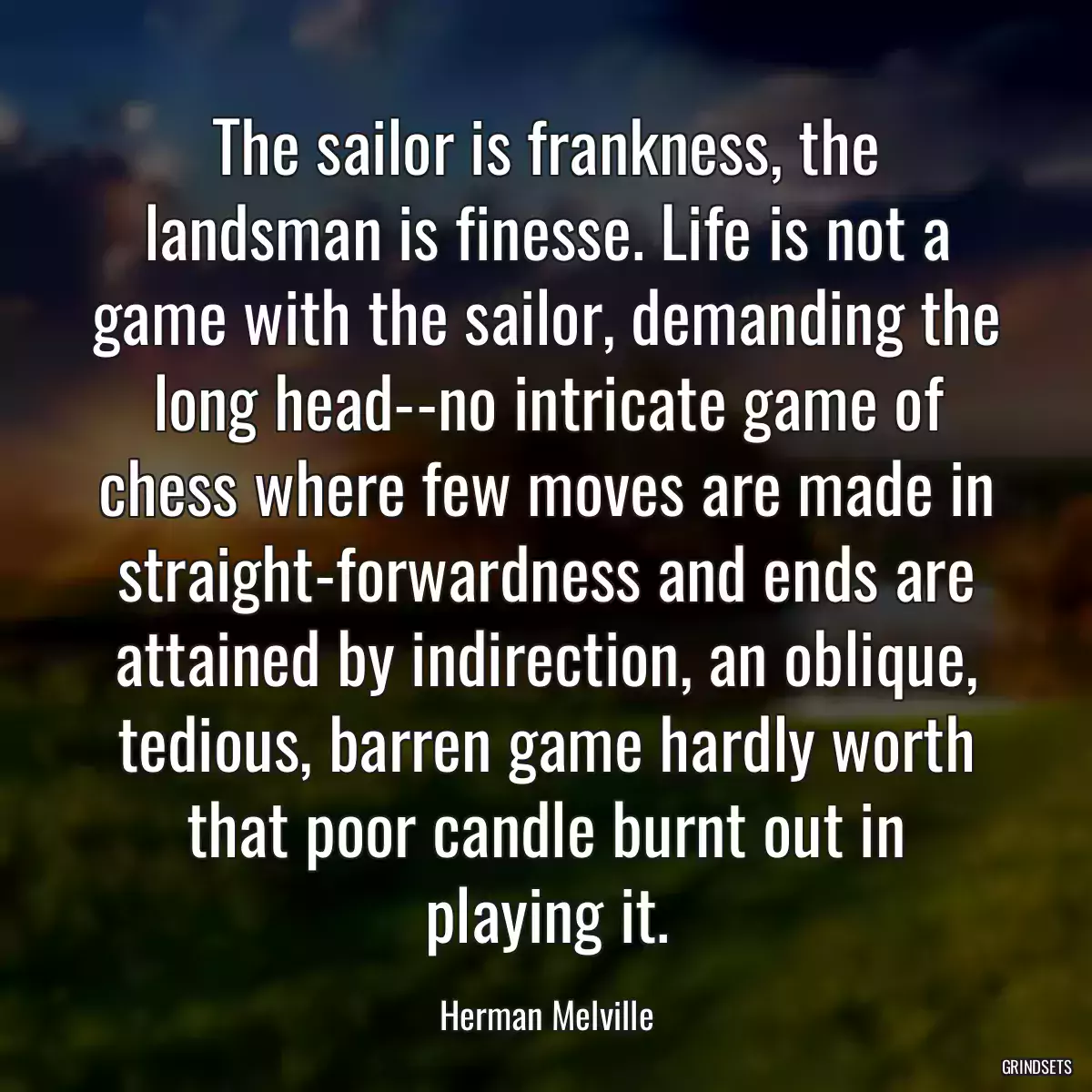 The sailor is frankness, the landsman is finesse. Life is not a game with the sailor, demanding the long head--no intricate game of chess where few moves are made in straight-forwardness and ends are attained by indirection, an oblique, tedious, barren game hardly worth that poor candle burnt out in playing it.