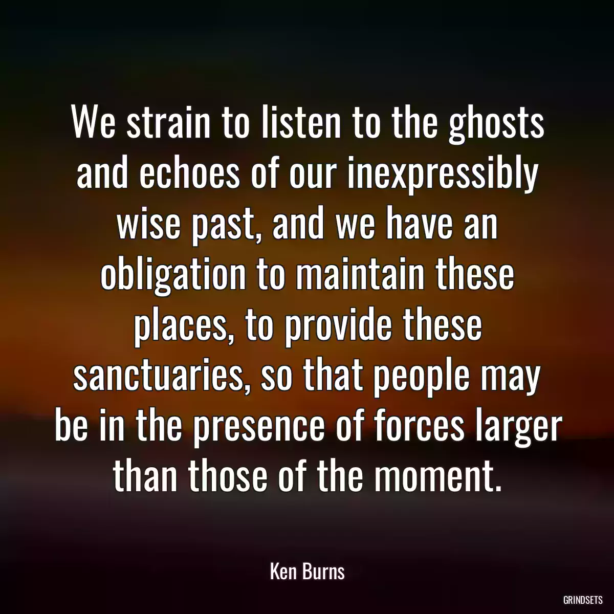 We strain to listen to the ghosts and echoes of our inexpressibly wise past, and we have an obligation to maintain these places, to provide these sanctuaries, so that people may be in the presence of forces larger than those of the moment.