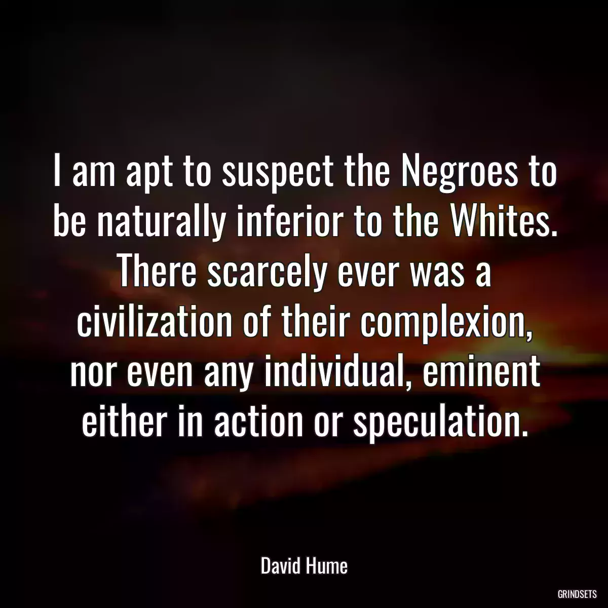 I am apt to suspect the Negroes to be naturally inferior to the Whites. There scarcely ever was a civilization of their complexion, nor even any individual, eminent either in action or speculation.