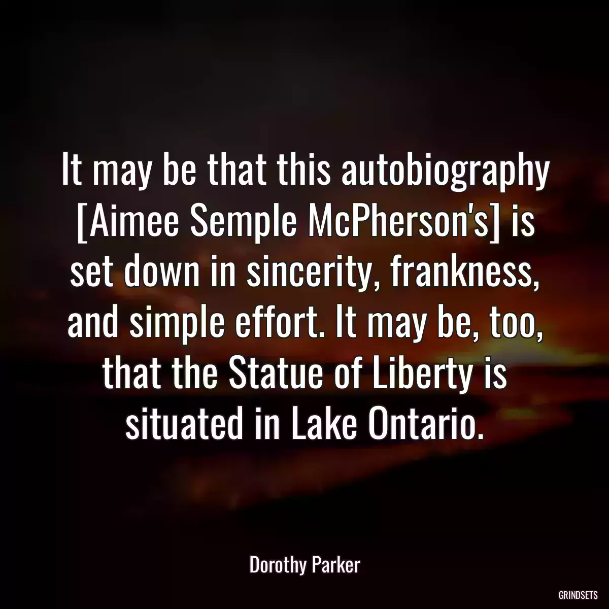 It may be that this autobiography [Aimee Semple McPherson\'s] is set down in sincerity, frankness, and simple effort. It may be, too, that the Statue of Liberty is situated in Lake Ontario.