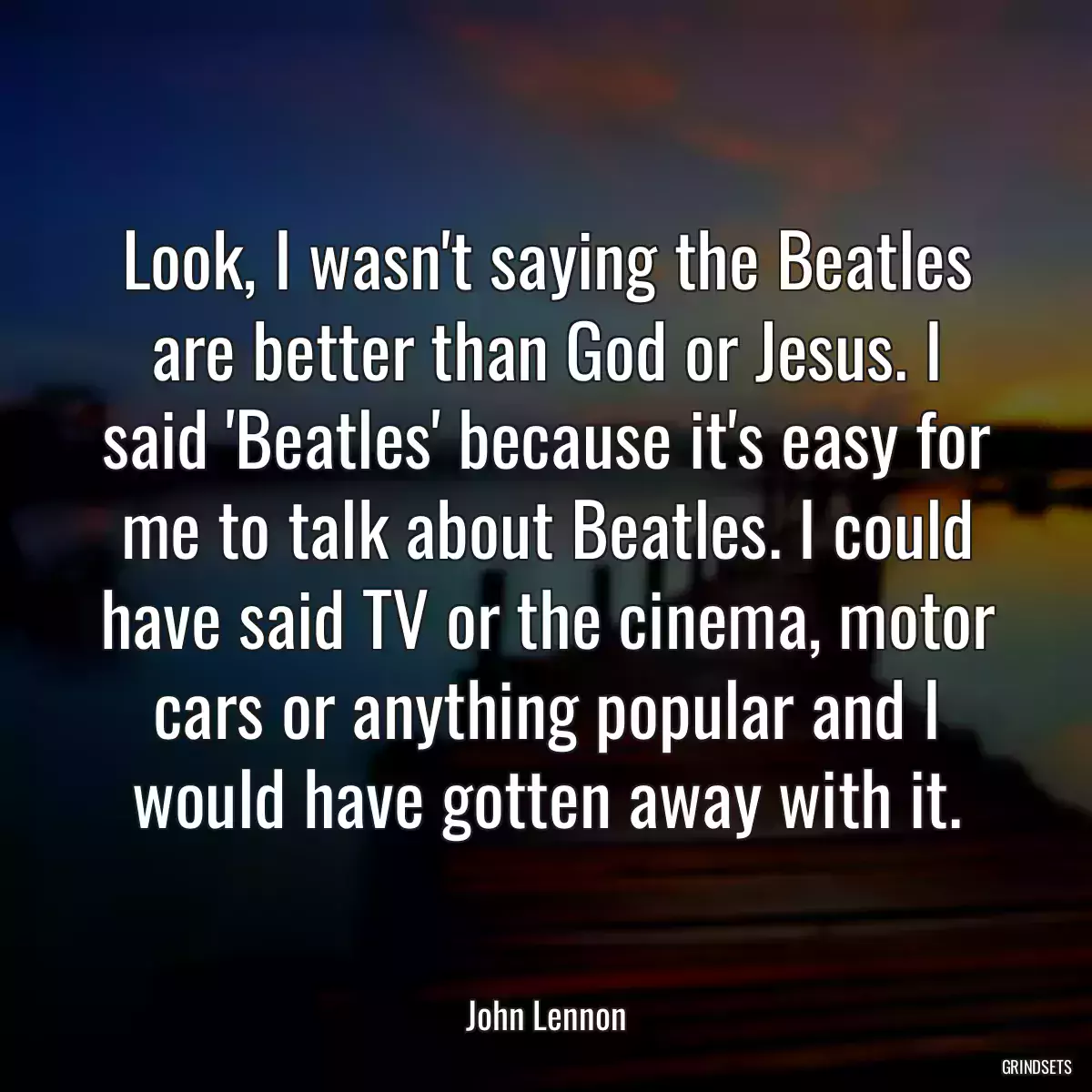 Look, I wasn\'t saying the Beatles are better than God or Jesus. I said \'Beatles\' because it\'s easy for me to talk about Beatles. I could have said TV or the cinema, motor cars or anything popular and I would have gotten away with it.