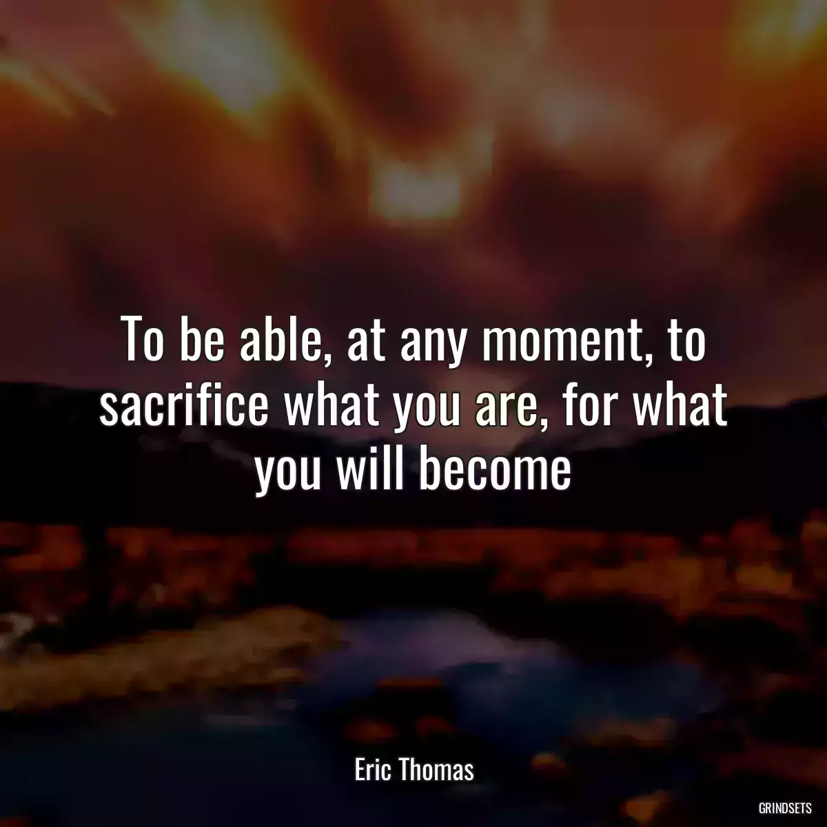 To be able, at any moment, to sacrifice what you are, for what you will become