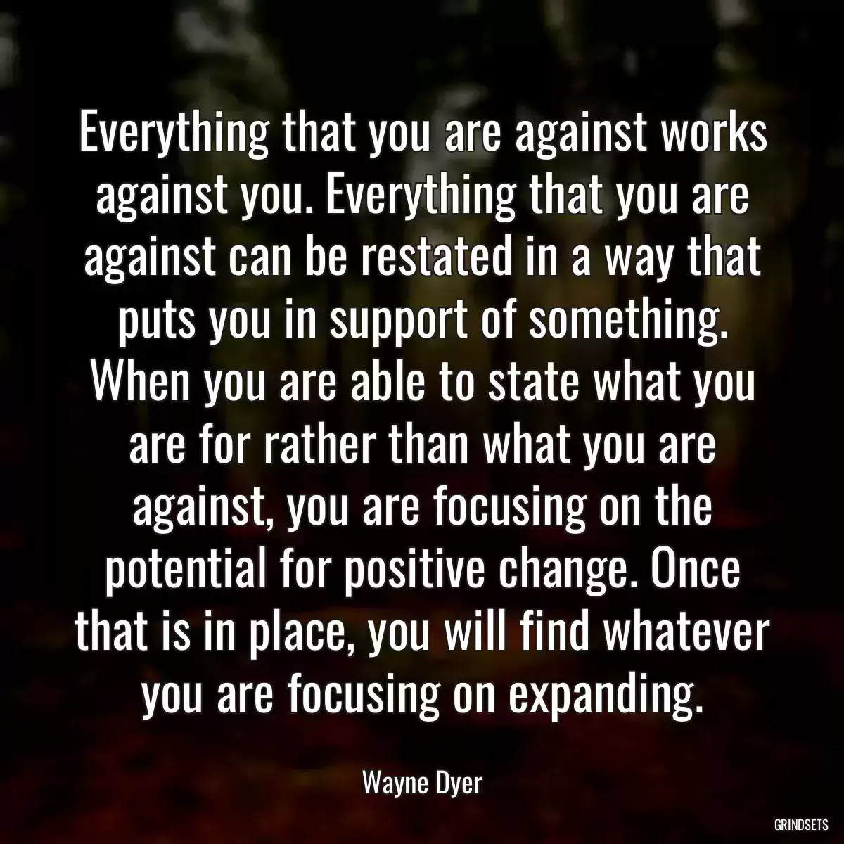 Everything that you are against works against you. Everything that you are against can be restated in a way that puts you in support of something. When you are able to state what you are for rather than what you are against, you are focusing on the potential for positive change. Once that is in place, you will find whatever you are focusing on expanding.