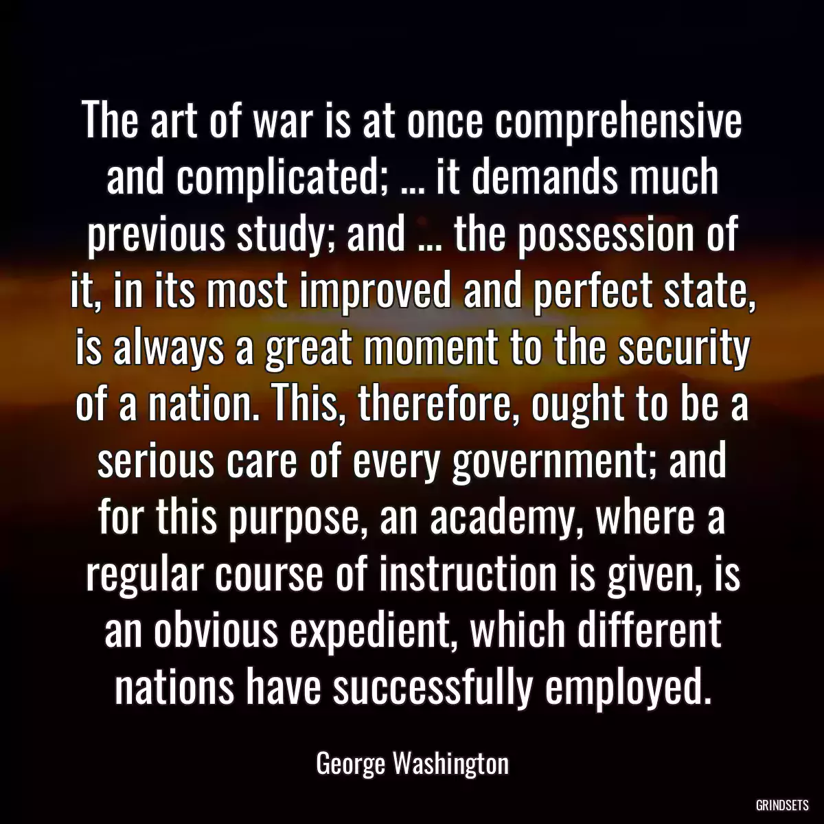 The art of war is at once comprehensive and complicated; ... it demands much previous study; and ... the possession of it, in its most improved and perfect state, is always a great moment to the security of a nation. This, therefore, ought to be a serious care of every government; and for this purpose, an academy, where a regular course of instruction is given, is an obvious expedient, which different nations have successfully employed.