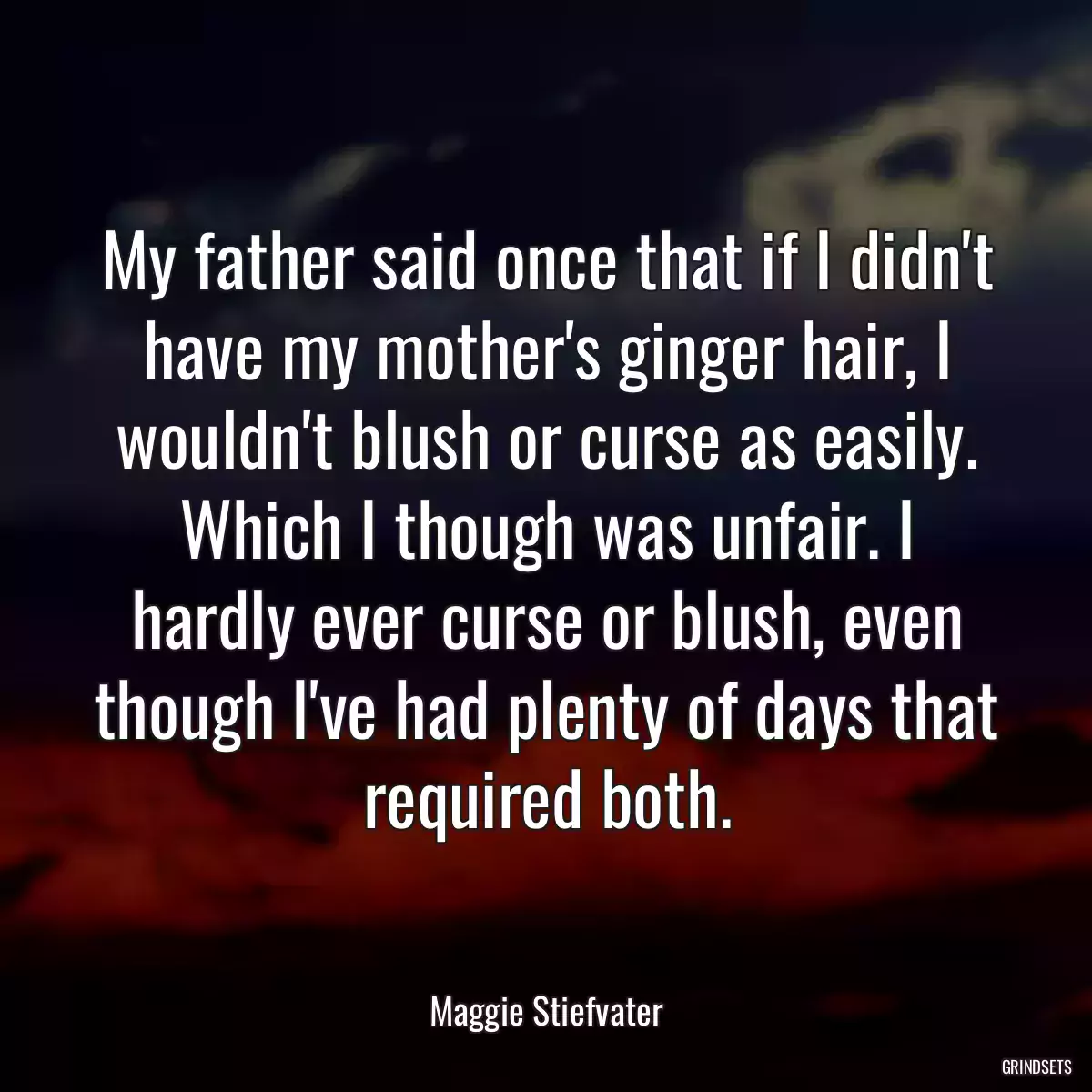 My father said once that if I didn\'t have my mother\'s ginger hair, I wouldn\'t blush or curse as easily. Which I though was unfair. I hardly ever curse or blush, even though I\'ve had plenty of days that required both.