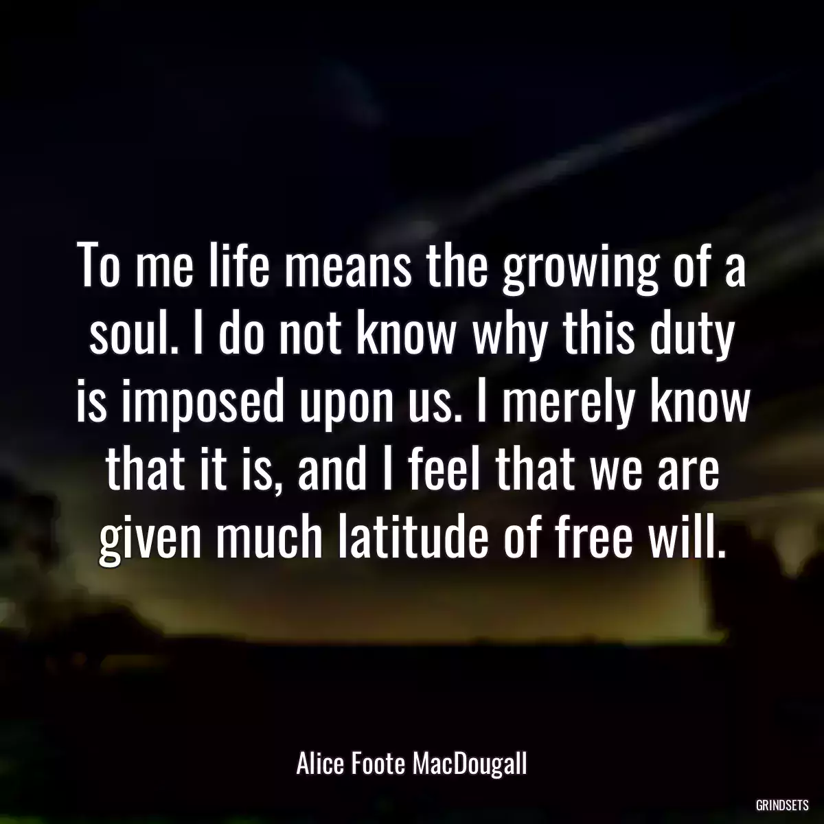 To me life means the growing of a soul. I do not know why this duty is imposed upon us. I merely know that it is, and I feel that we are given much latitude of free will.