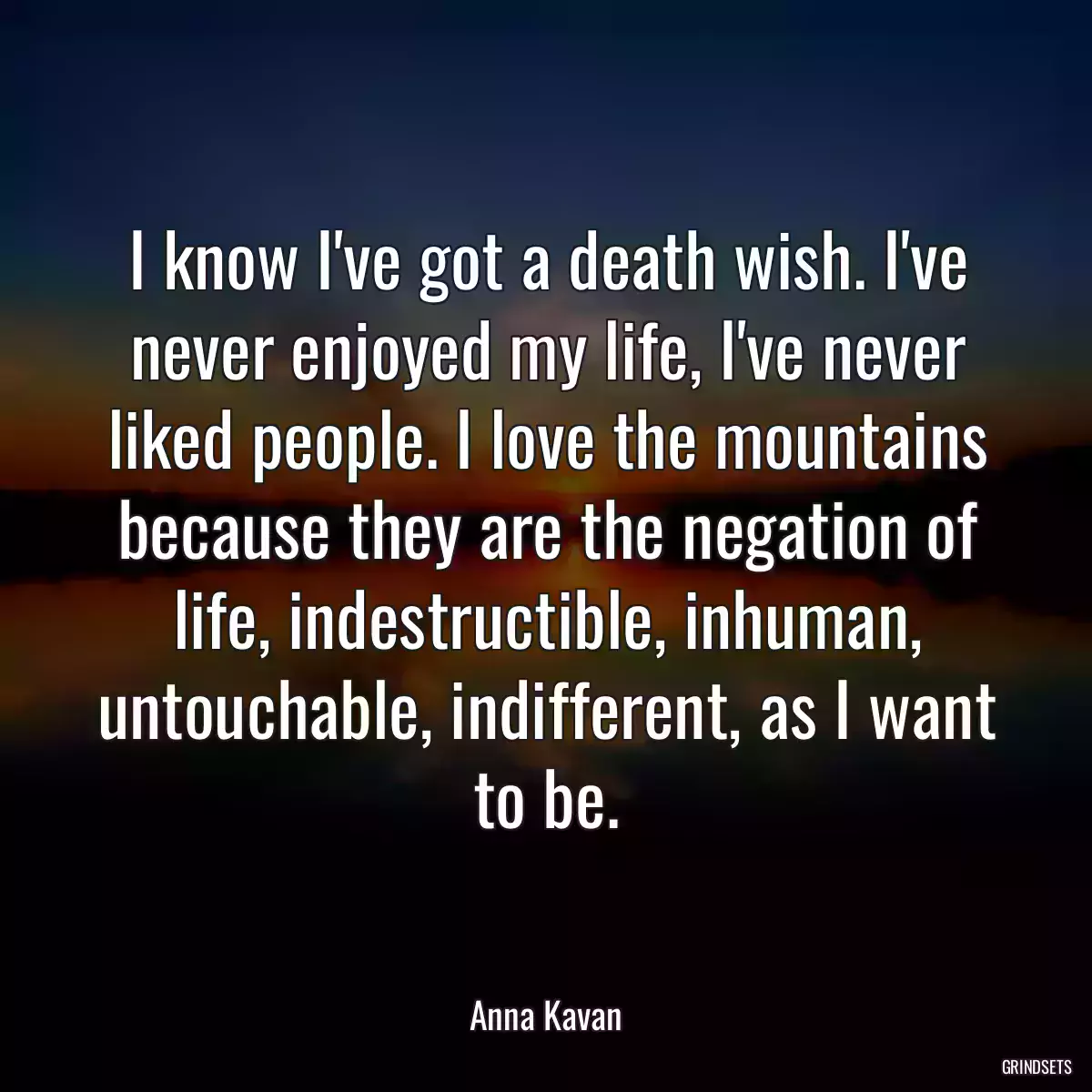 I know I\'ve got a death wish. I\'ve never enjoyed my life, I\'ve never liked people. I love the mountains because they are the negation of life, indestructible, inhuman, untouchable, indifferent, as I want to be.