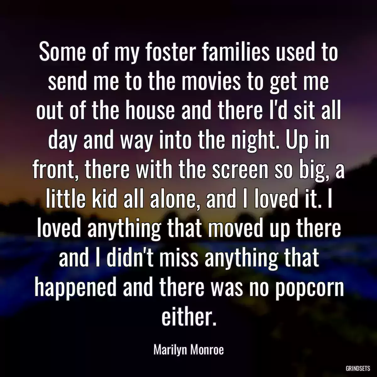 Some of my foster families used to send me to the movies to get me out of the house and there I\'d sit all day and way into the night. Up in front, there with the screen so big, a little kid all alone, and I loved it. I loved anything that moved up there and I didn\'t miss anything that happened and there was no popcorn either.