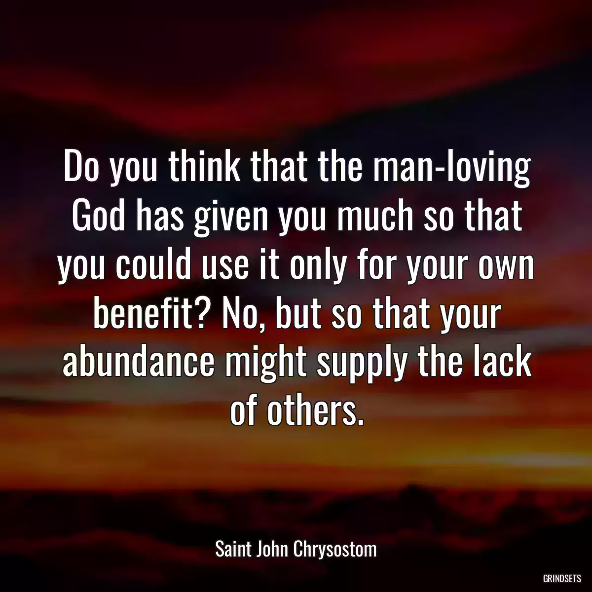 Do you think that the man-loving God has given you much so that you could use it only for your own benefit? No, but so that your abundance might supply the lack of others.