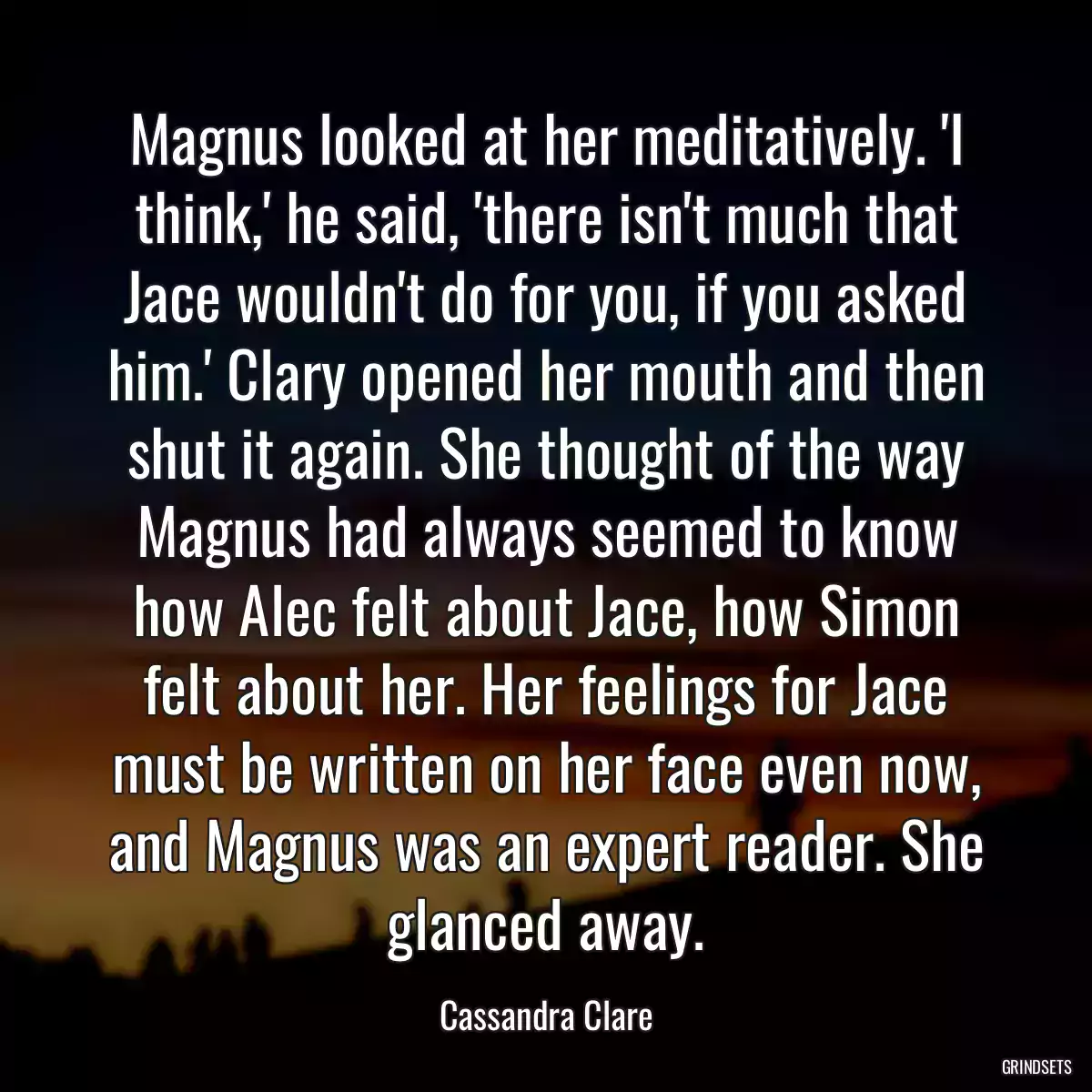 Magnus looked at her meditatively. \'I think,\' he said, \'there isn\'t much that Jace wouldn\'t do for you, if you asked him.\' Clary opened her mouth and then shut it again. She thought of the way Magnus had always seemed to know how Alec felt about Jace, how Simon felt about her. Her feelings for Jace must be written on her face even now, and Magnus was an expert reader. She glanced away.