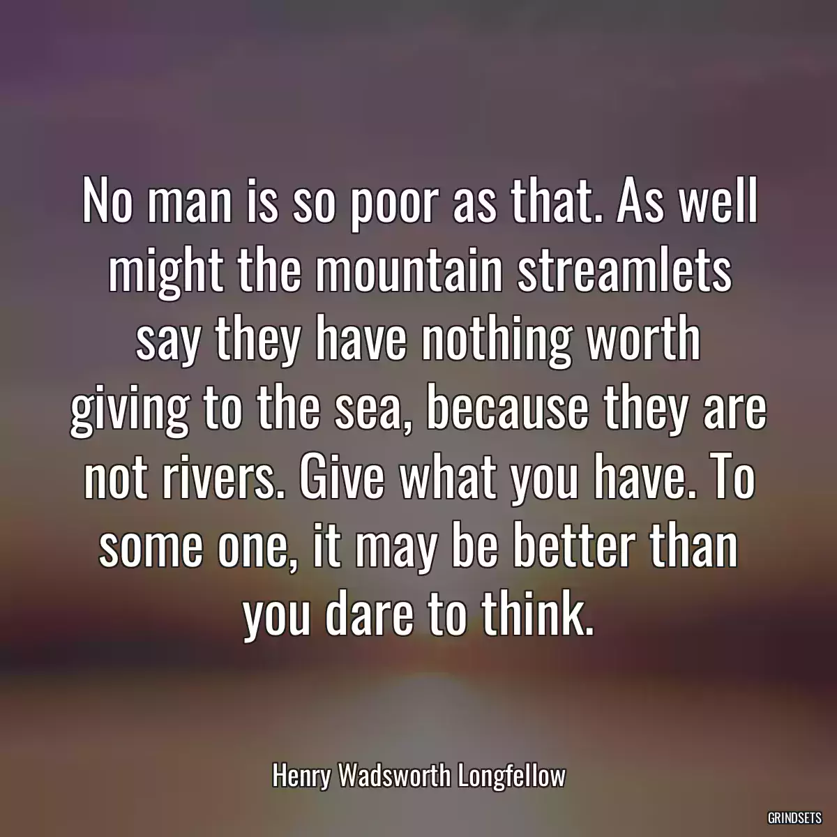 No man is so poor as that. As well might the mountain streamlets say they have nothing worth giving to the sea, because they are not rivers. Give what you have. To some one, it may be better than you dare to think.