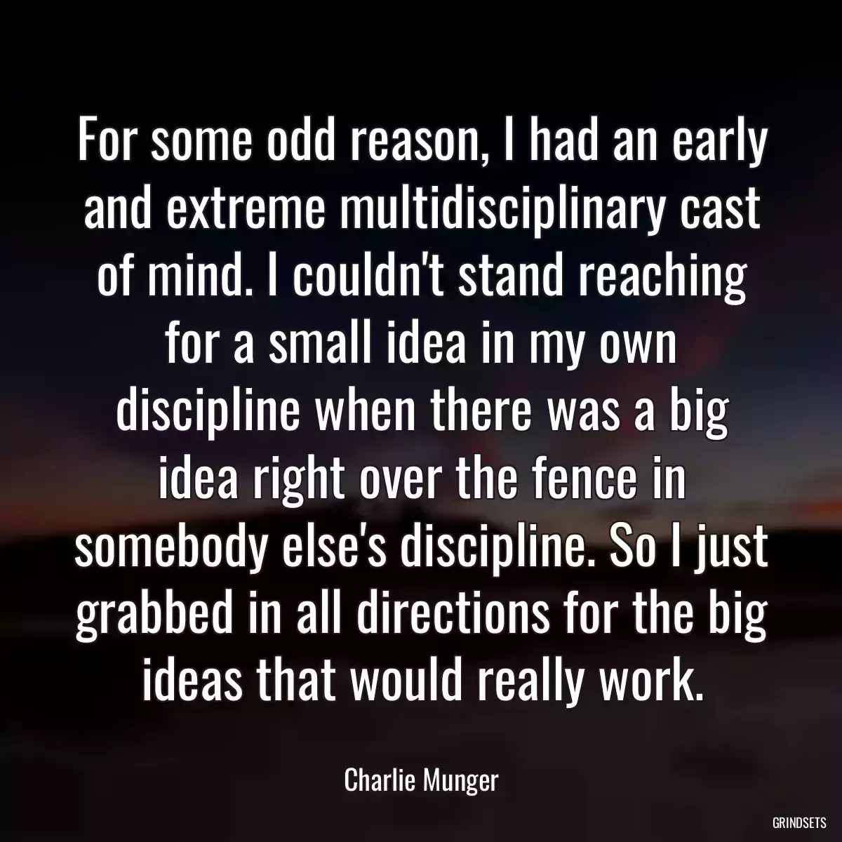 For some odd reason, I had an early and extreme multidisciplinary cast of mind. I couldn\'t stand reaching for a small idea in my own discipline when there was a big idea right over the fence in somebody else\'s discipline. So I just grabbed in all directions for the big ideas that would really work.