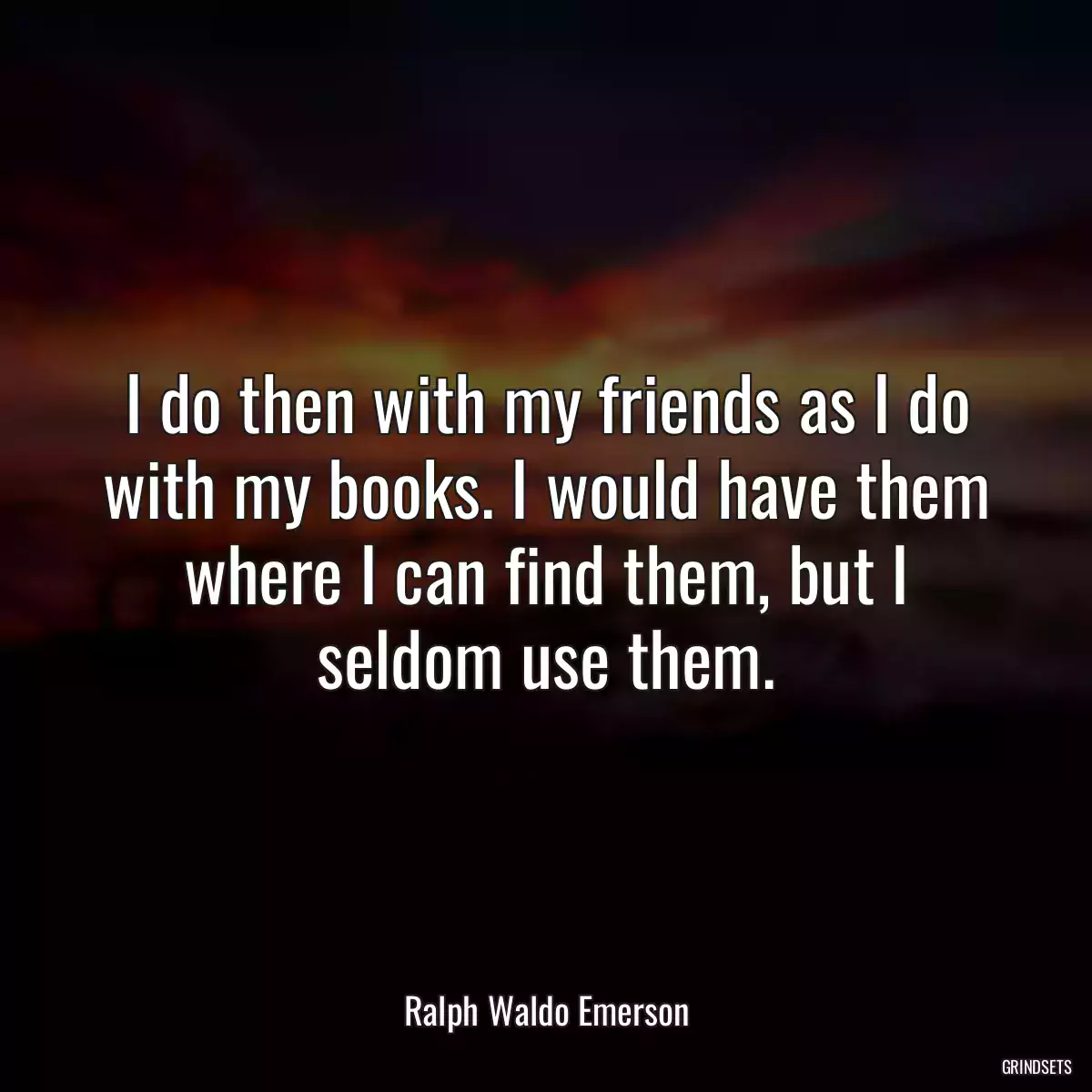 I do then with my friends as I do with my books. I would have them where I can find them, but I seldom use them.