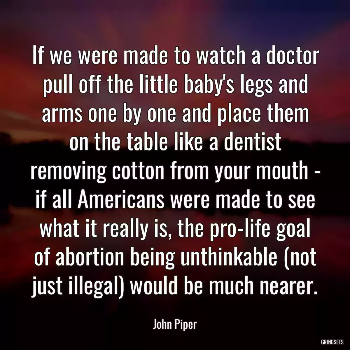 If we were made to watch a doctor pull off the little baby\'s legs and arms one by one and place them on the table like a dentist removing cotton from your mouth - if all Americans were made to see what it really is, the pro-life goal of abortion being unthinkable (not just illegal) would be much nearer.