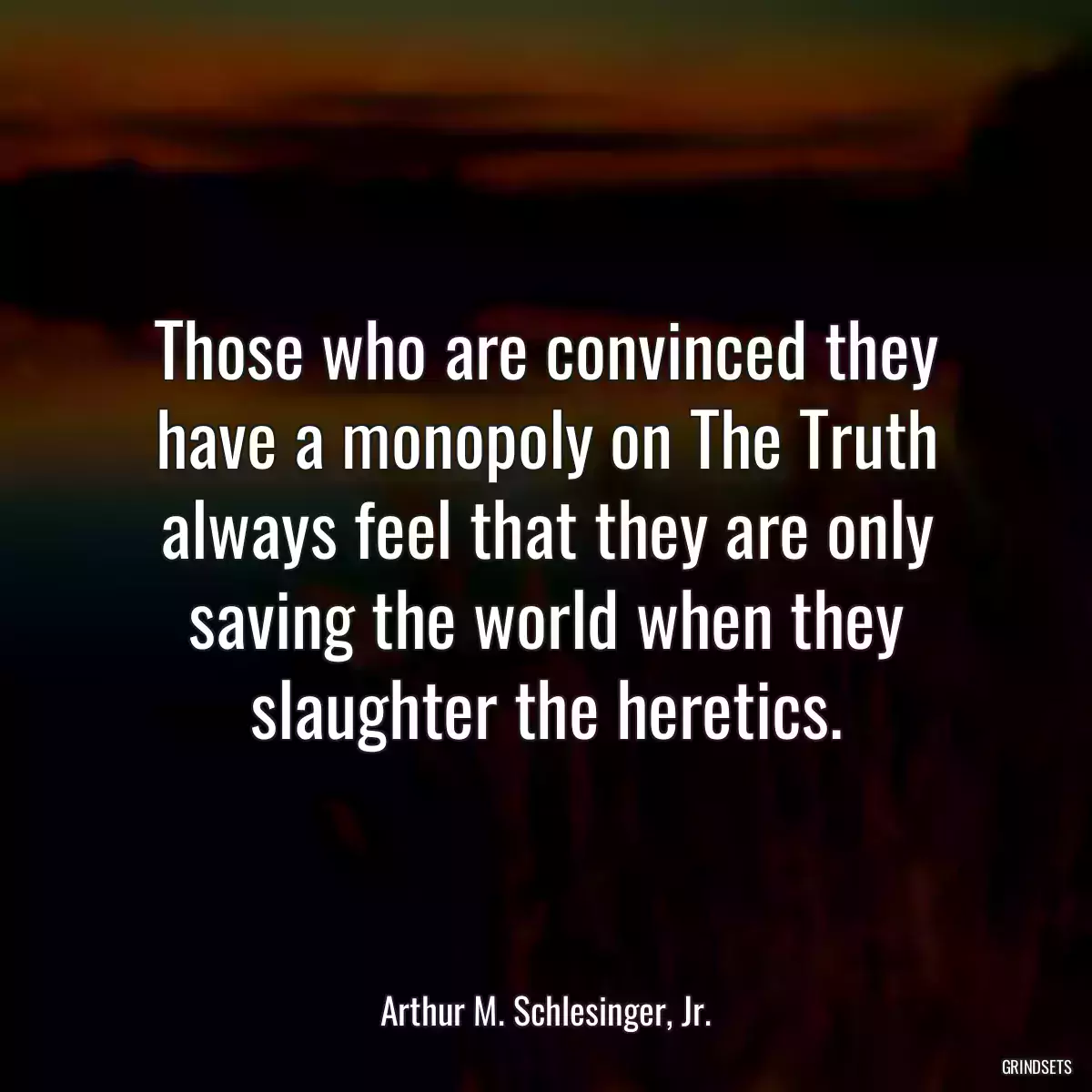 Those who are convinced they have a monopoly on The Truth always feel that they are only saving the world when they slaughter the heretics.