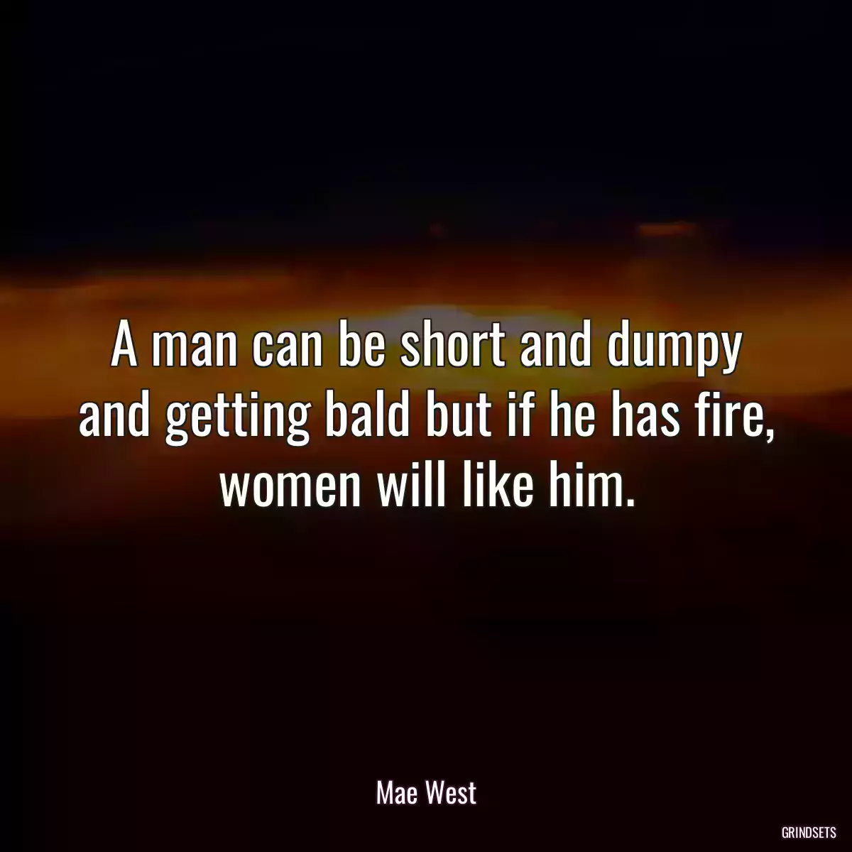 A man can be short and dumpy and getting bald but if he has fire, women will like him.