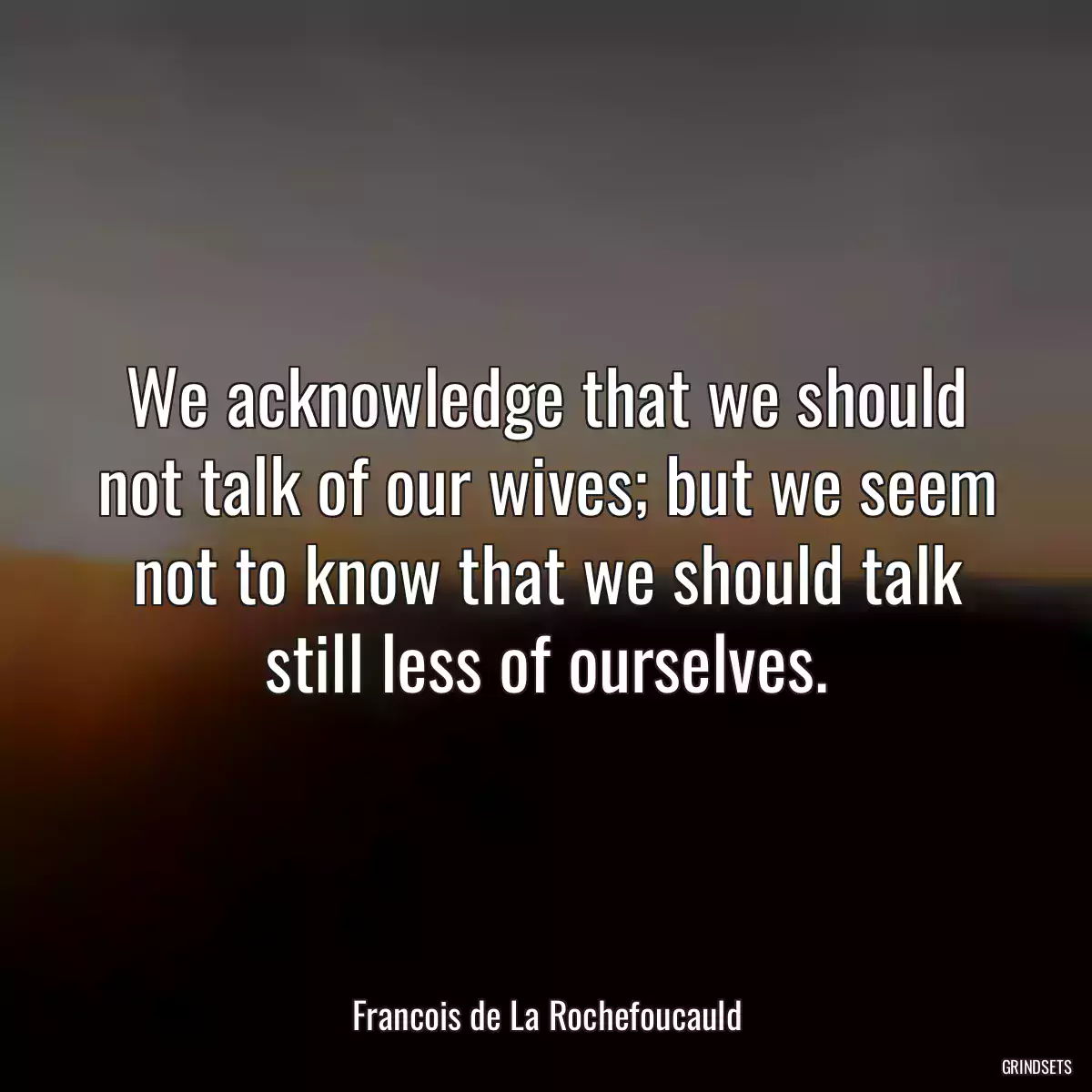 We acknowledge that we should not talk of our wives; but we seem not to know that we should talk still less of ourselves.