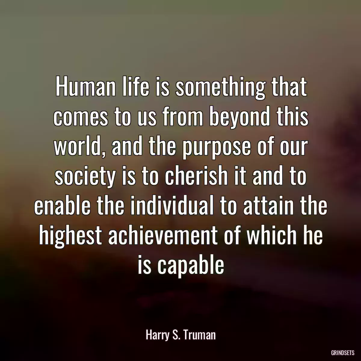 Human life is something that comes to us from beyond this world, and the purpose of our society is to cherish it and to enable the individual to attain the highest achievement of which he is capable