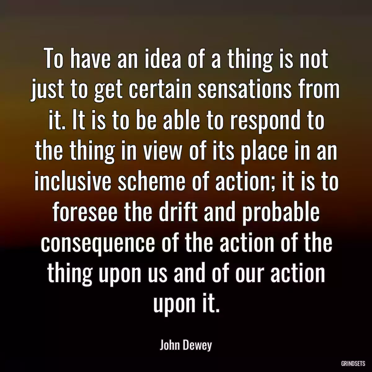 To have an idea of a thing is not just to get certain sensations from it. It is to be able to respond to the thing in view of its place in an inclusive scheme of action; it is to foresee the drift and probable consequence of the action of the thing upon us and of our action upon it.