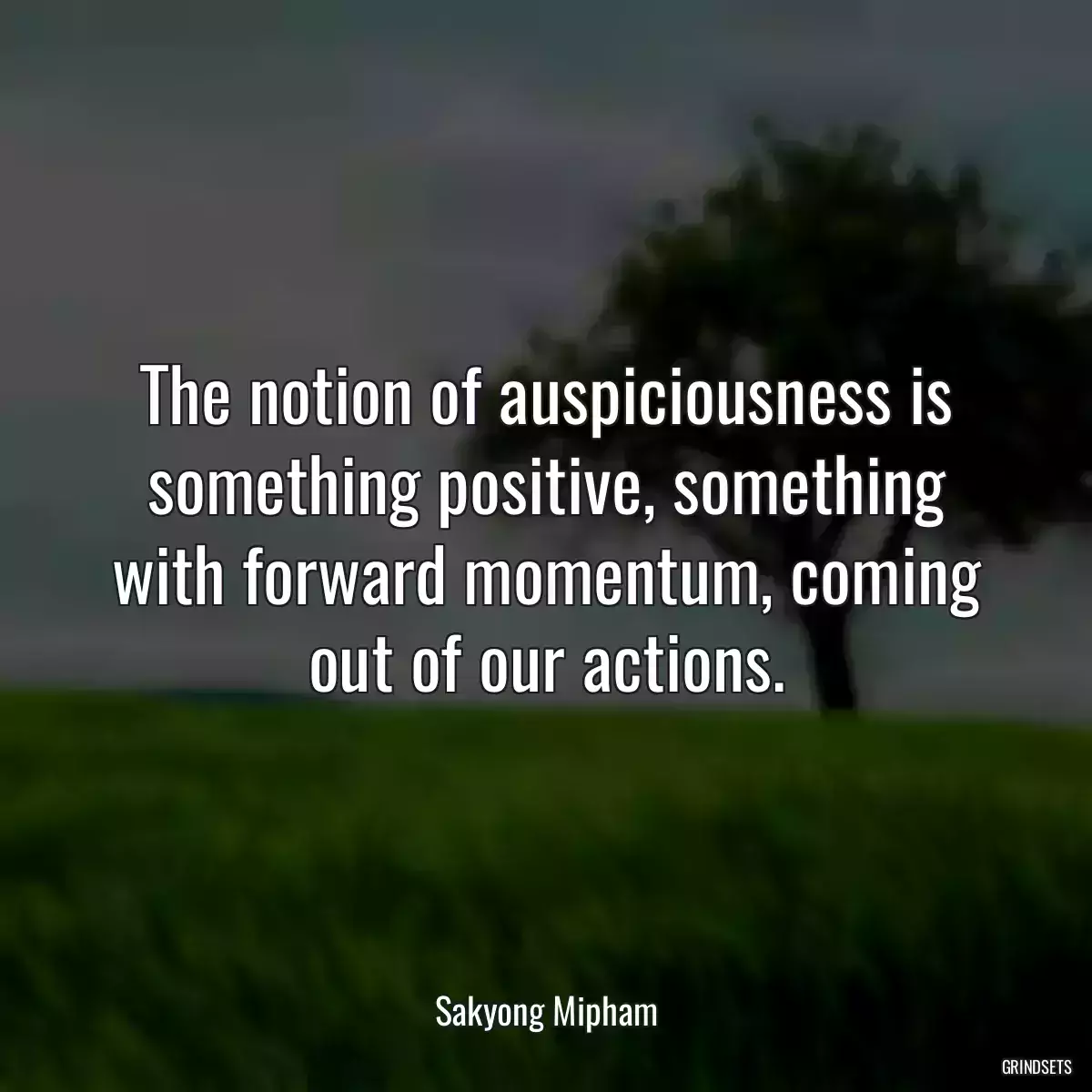 The notion of auspiciousness is something positive, something with forward momentum, coming out of our actions.