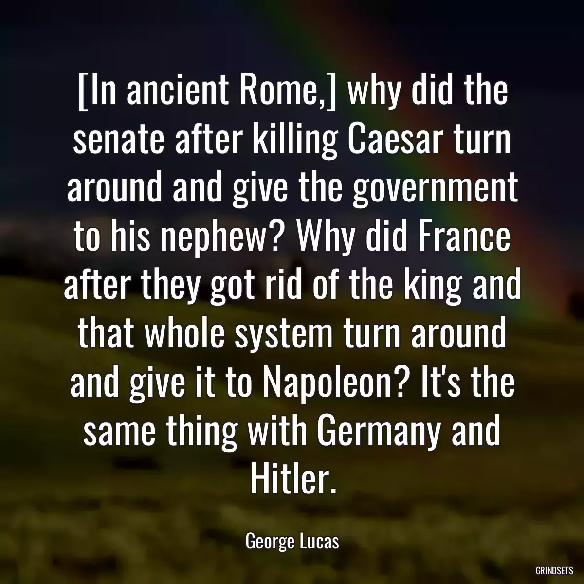 [In ancient Rome,] why did the senate after killing Caesar turn around and give the government to his nephew? Why did France after they got rid of the king and that whole system turn around and give it to Napoleon? It\'s the same thing with Germany and Hitler.