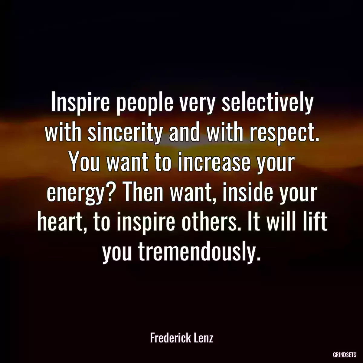 Inspire people very selectively with sincerity and with respect. You want to increase your energy? Then want, inside your heart, to inspire others. It will lift you tremendously.