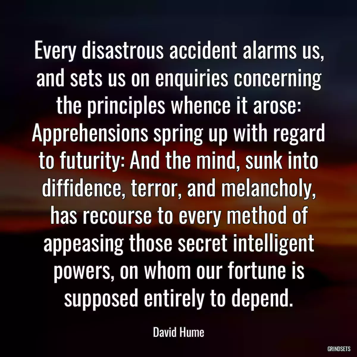 Every disastrous accident alarms us, and sets us on enquiries concerning the principles whence it arose: Apprehensions spring up with regard to futurity: And the mind, sunk into diffidence, terror, and melancholy, has recourse to every method of appeasing those secret intelligent powers, on whom our fortune is supposed entirely to depend.