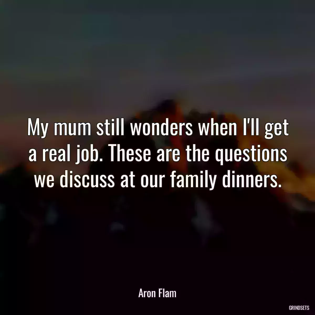 My mum still wonders when I\'ll get a real job. These are the questions we discuss at our family dinners.