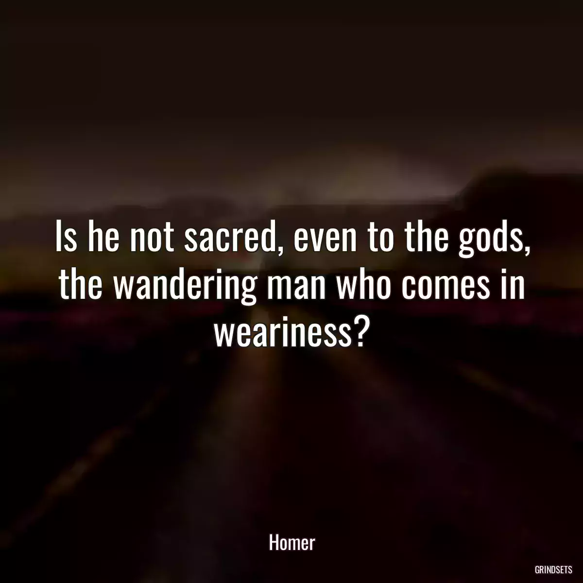 Is he not sacred, even to the gods, the wandering man who comes in weariness?