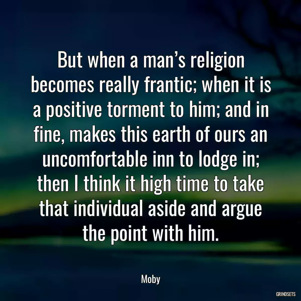 But when a man’s religion becomes really frantic; when it is a positive torment to him; and in fine, makes this earth of ours an uncomfortable inn to lodge in; then I think it high time to take that individual aside and argue the point with him.