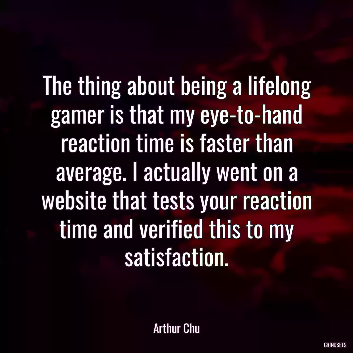 The thing about being a lifelong gamer is that my eye-to-hand reaction time is faster than average. I actually went on a website that tests your reaction time and verified this to my satisfaction.