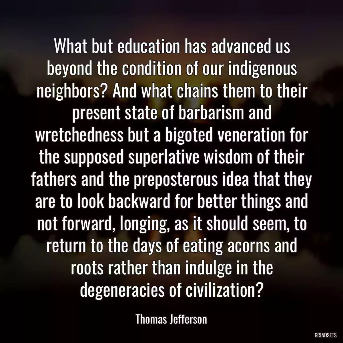 What but education has advanced us beyond the condition of our indigenous neighbors? And what chains them to their present state of barbarism and wretchedness but a bigoted veneration for the supposed superlative wisdom of their fathers and the preposterous idea that they are to look backward for better things and not forward, longing, as it should seem, to return to the days of eating acorns and roots rather than indulge in the degeneracies of civilization?