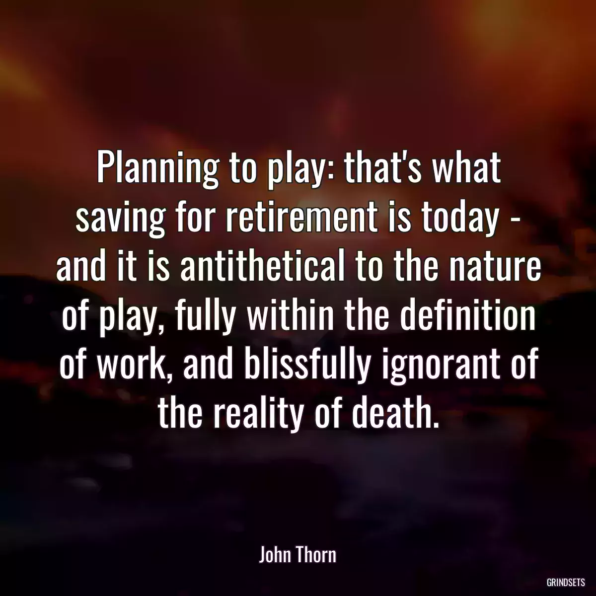 Planning to play: that\'s what saving for retirement is today - and it is antithetical to the nature of play, fully within the definition of work, and blissfully ignorant of the reality of death.